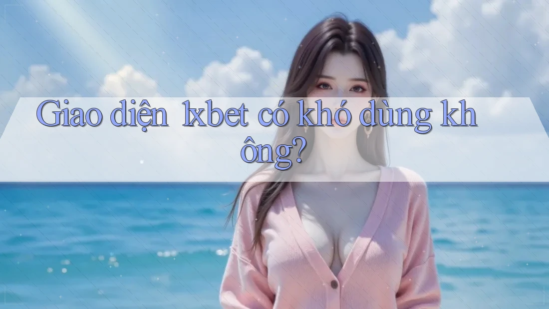 Giao diện 1xbet có khó dùng không?
