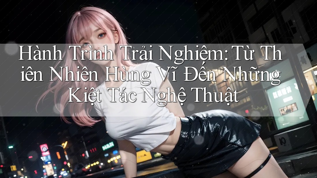 Hành Trình Trải Nghiệm: Từ Thiên Nhiên Hùng Vĩ Đến Những Kiệt Tác Nghệ Thuật Hành Trình Trải Nghiệm: Từ Thiên Nhiên Hùng Vĩ Đến Những Kiệt Tác Nghệ Thuật
