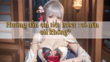 Hướng dẫn chi tiết 1xbet có nên cài không