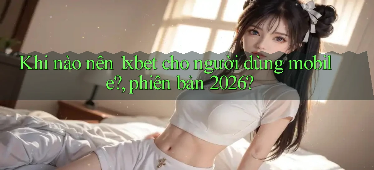 Khi nào nên 1xbet cho người dùng mobile, phiên bản 2026