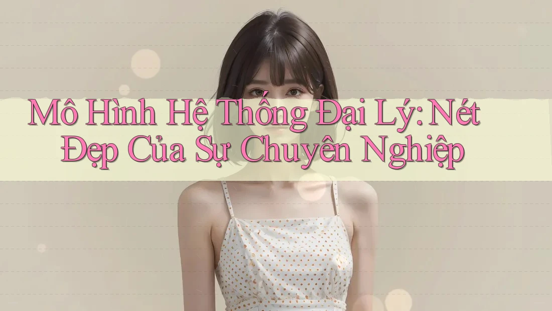 Mô Hình Hệ Thống Đại Lý: Nét Đẹp Của Sự Chuyên Nghiệp Mô Hình Hệ Thống Đại Lý: Nét Đẹp Của Sự Chuyên Nghiệp