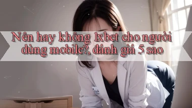 Nên hay không 1xbet cho người dùng mobile, đánh giá 5 sao