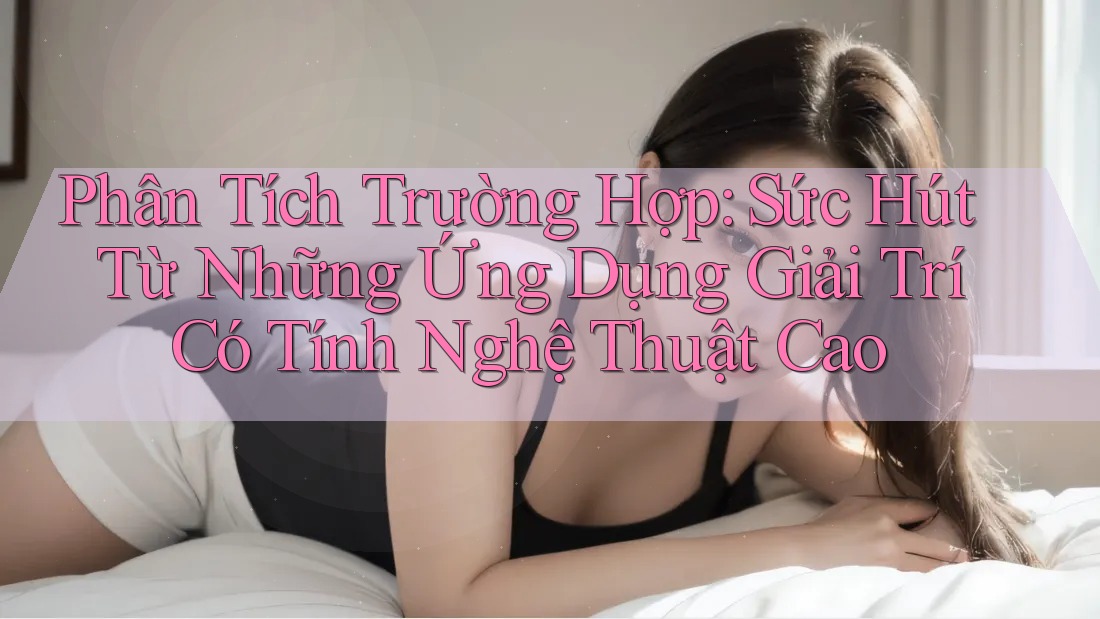 Phân Tích Trường Hợp: Sức Hút Từ Những Ứng Dụng Giải Trí Có Tính Nghệ Thuật Cao