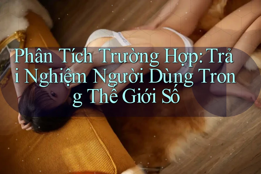 Phân Tích Trường Hợp: Trải Nghiệm Người Dùng Trong Thế Giới Số