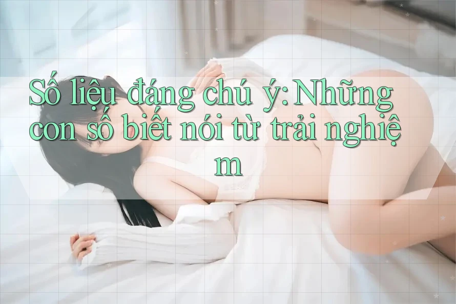 Số liệu đáng chú ý: Những con số biết nói từ trải nghiệm