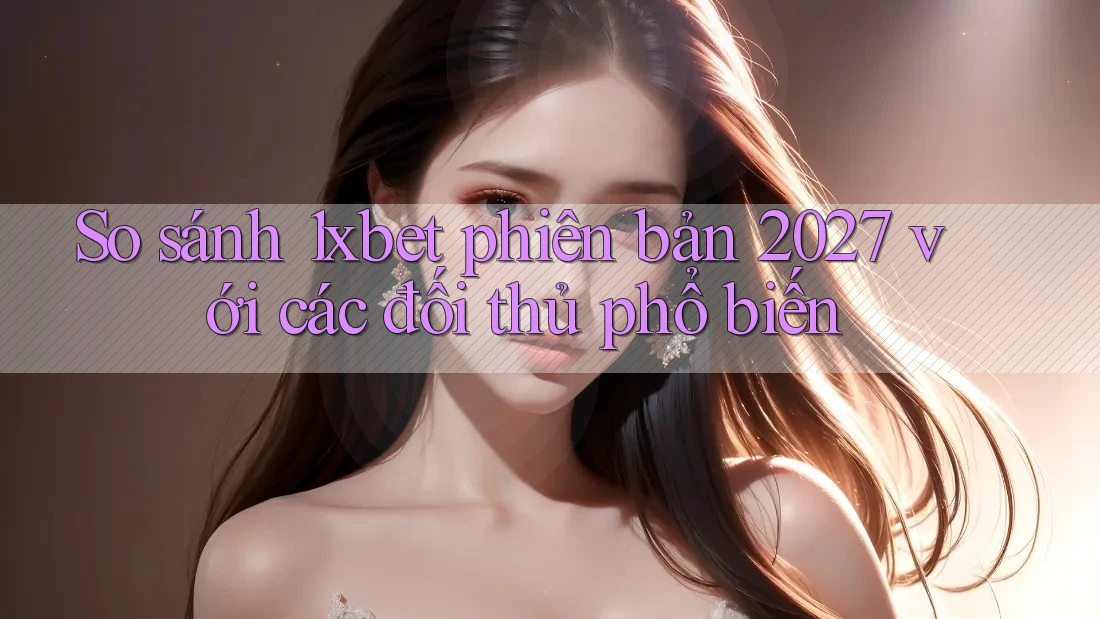 So sánh 1xbet phiên bản 2027 với các đối thủ phổ biến