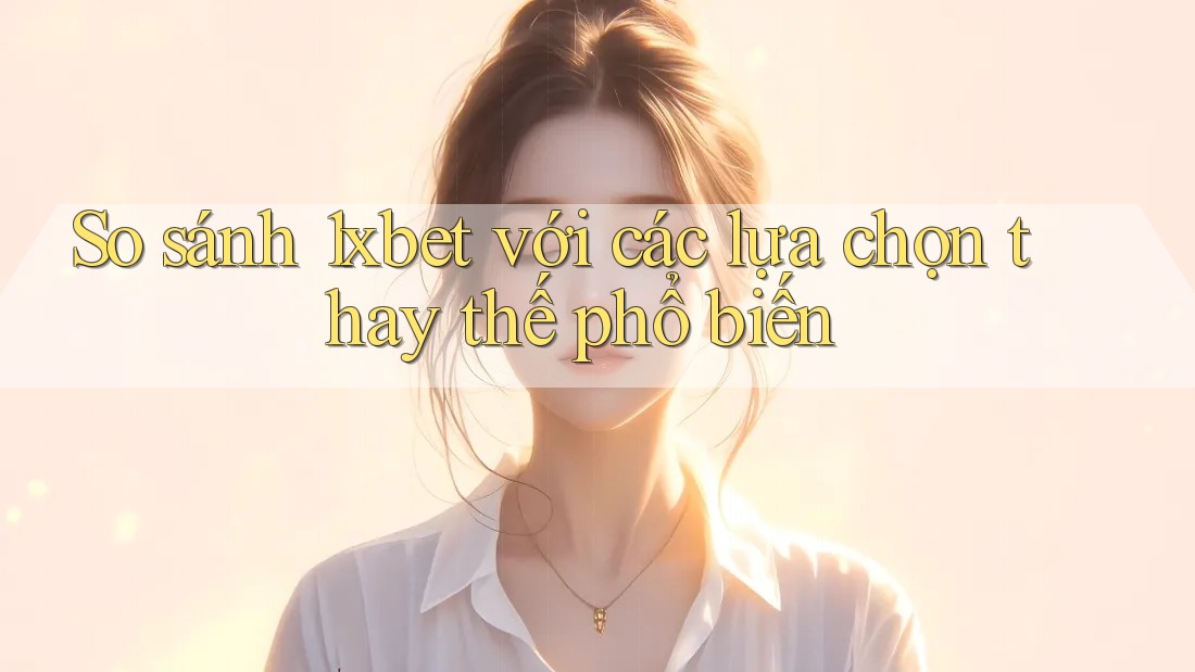 So sánh 1xbet với các lựa chọn thay thế phổ biến