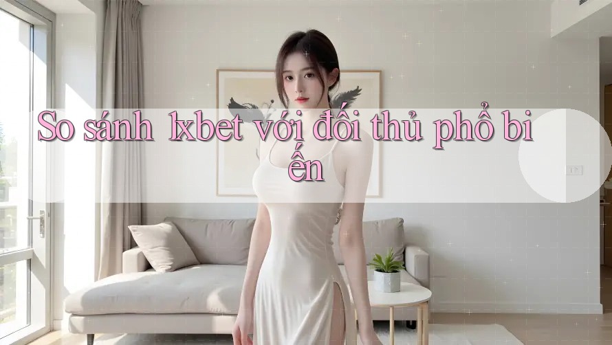 So sánh 1xbet với đối thủ phổ biến
