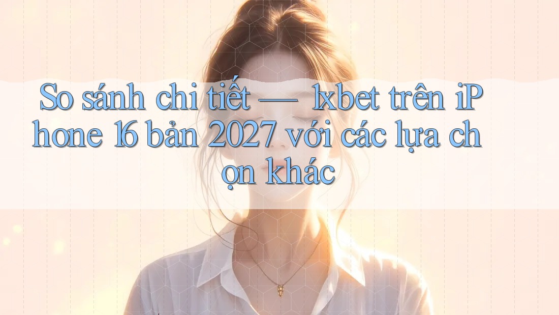 So sánh chi tiết — 1xbet trên iPhone 16 bản 2027 với các lựa chọn khác