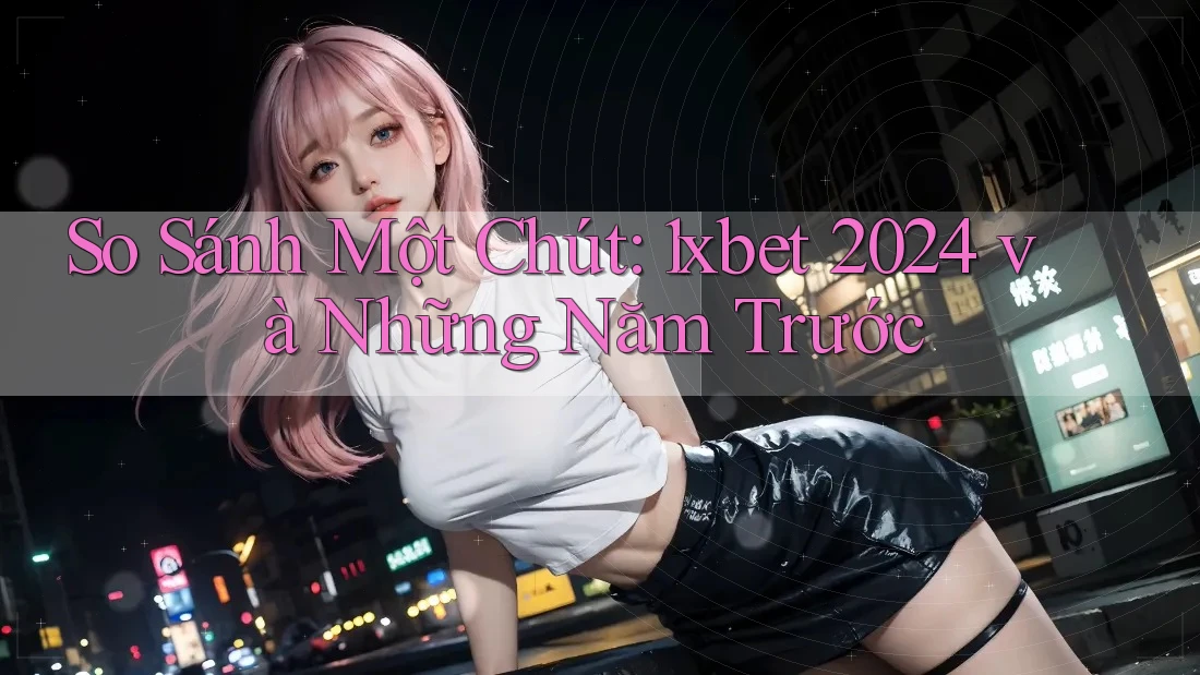 So Sánh Một Chút: 1xbet 2024 và Những Năm Trước