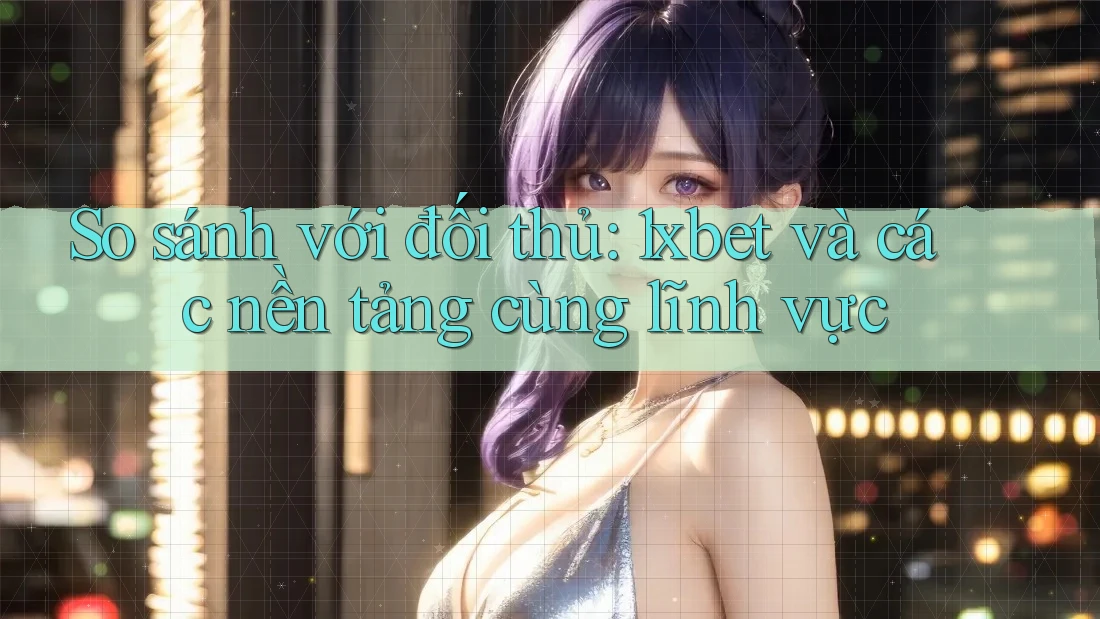 So sánh với đối thủ: 1xbet và các nền tảng cùng lĩnh vực
