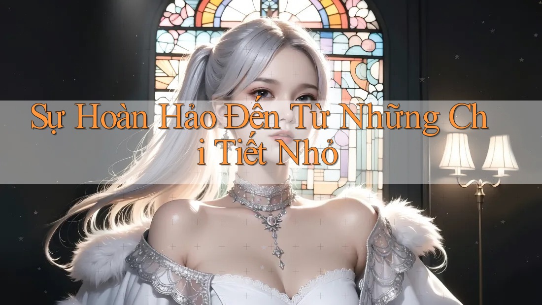 Sự Hoàn Hảo Đến Từ Những Chi Tiết Nhỏ