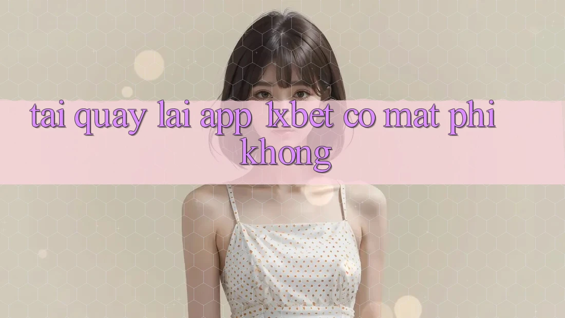 Tải quay lại app 1xbet có mất phí không?