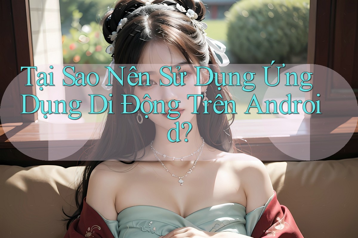 Tại Sao Nên Sử Dụng Ứng Dụng Di Động Trên Android?