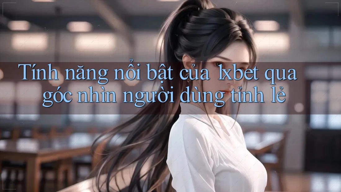 Tính năng nổi bật của 1xbet qua góc nhìn người dùng tỉnh lẻ