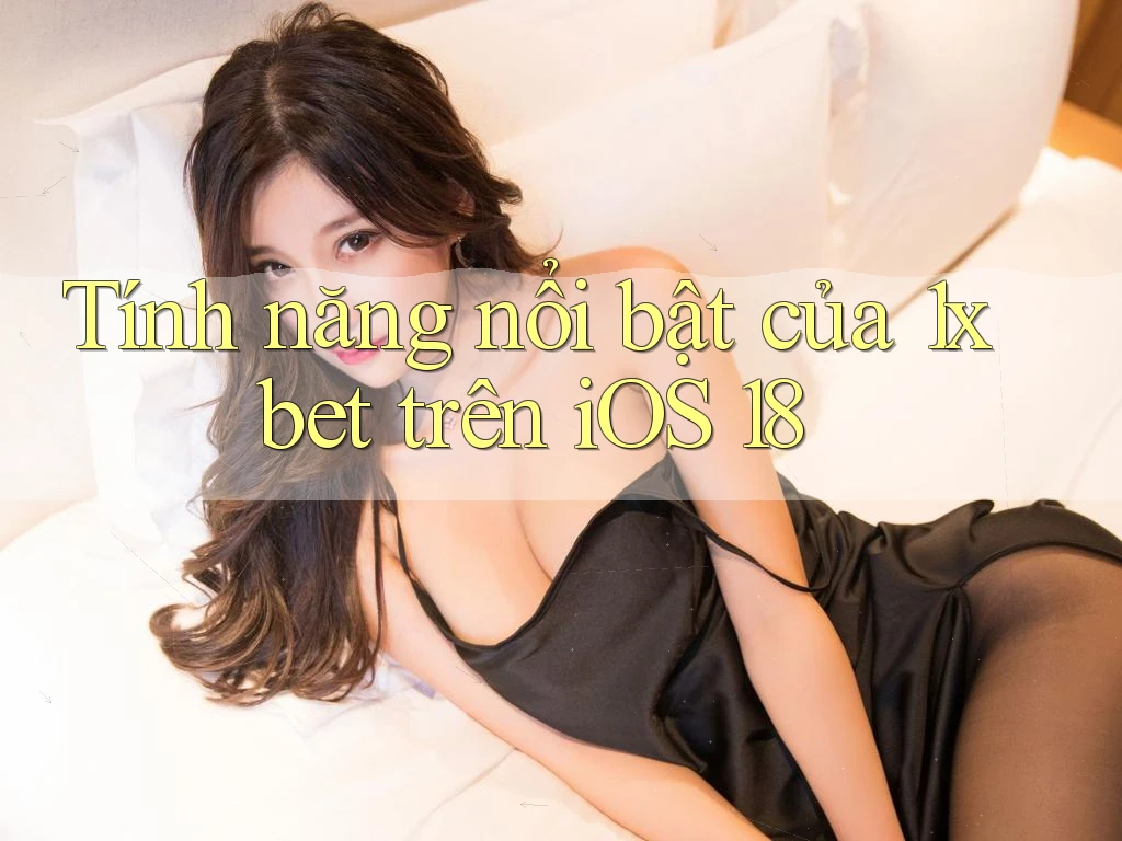 Tính năng nổi bật của 1xbet trên iOS 18 Tính năng nổi bật của 1xbet trên iOS 18