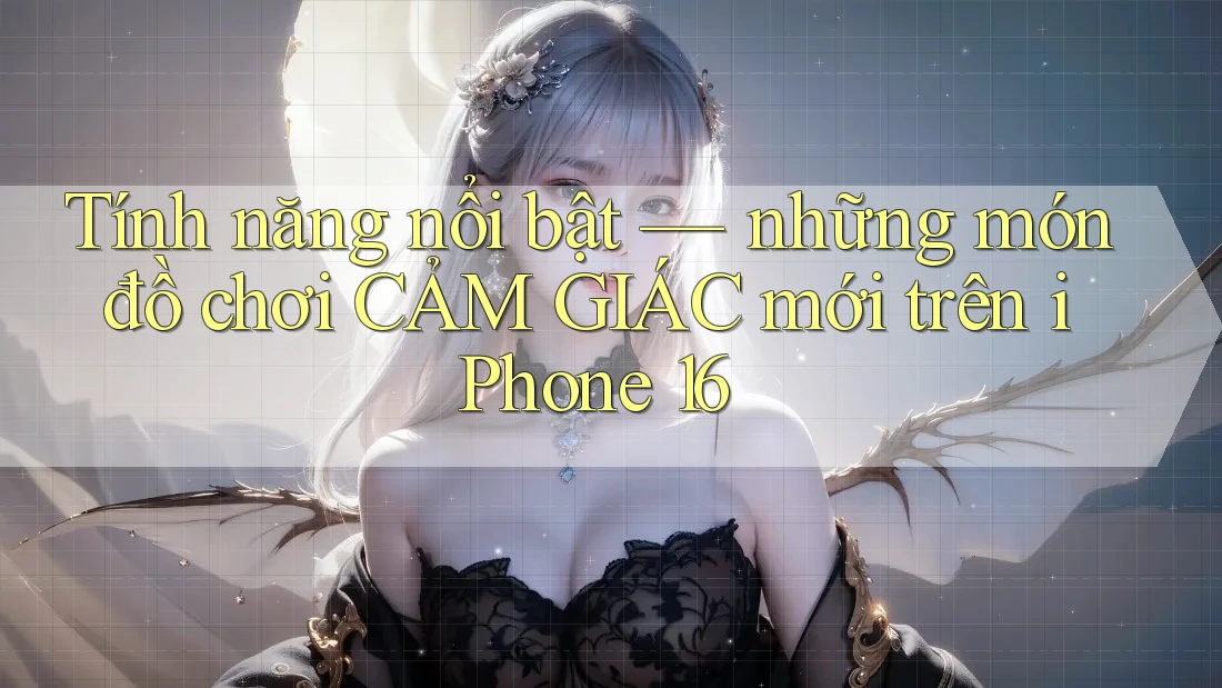 Tính năng nổi bật — những món đồ chơi CẢM GIÁC mới trên iPhone 16