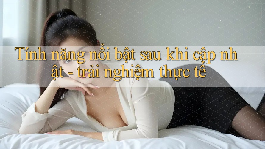 Tính năng nổi bật sau khi cập nhật - trải nghiệm thực tế Tính năng nổi bật sau khi cập nhật - trải nghiệm thực tế