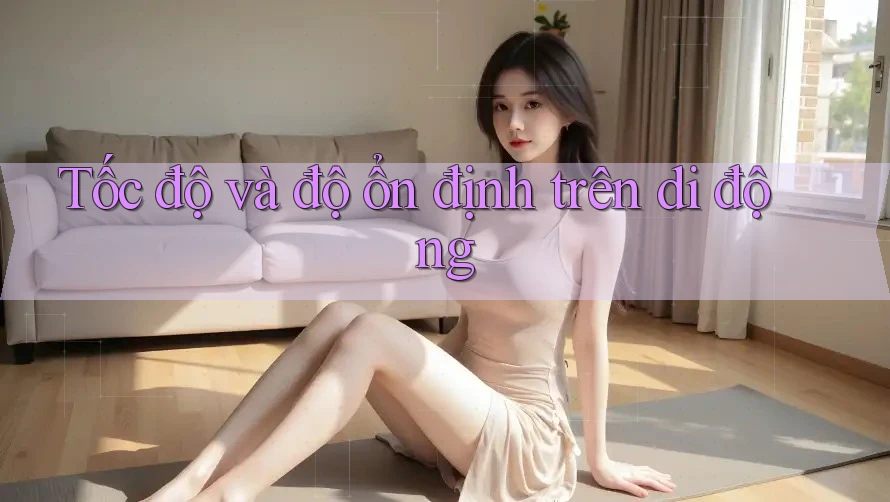 Tốc độ và độ ổn định trên di động Tốc độ và độ ổn định trên di động