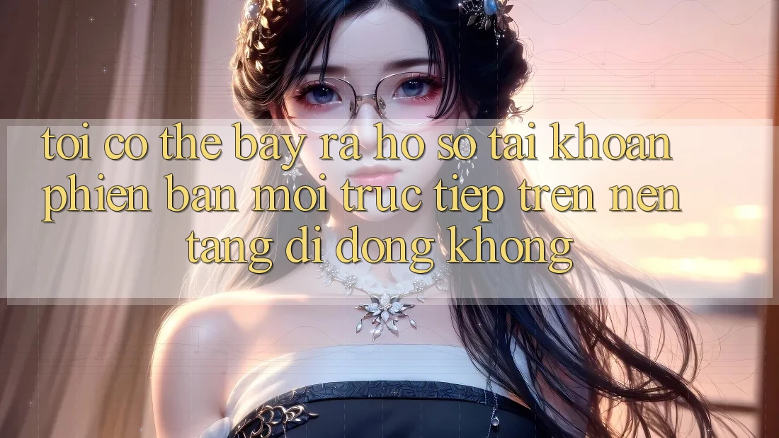 Tôi có thể bày ra hồ sơ tài khoản phiên bản mới trực tiếp trên nền tảng di động không?