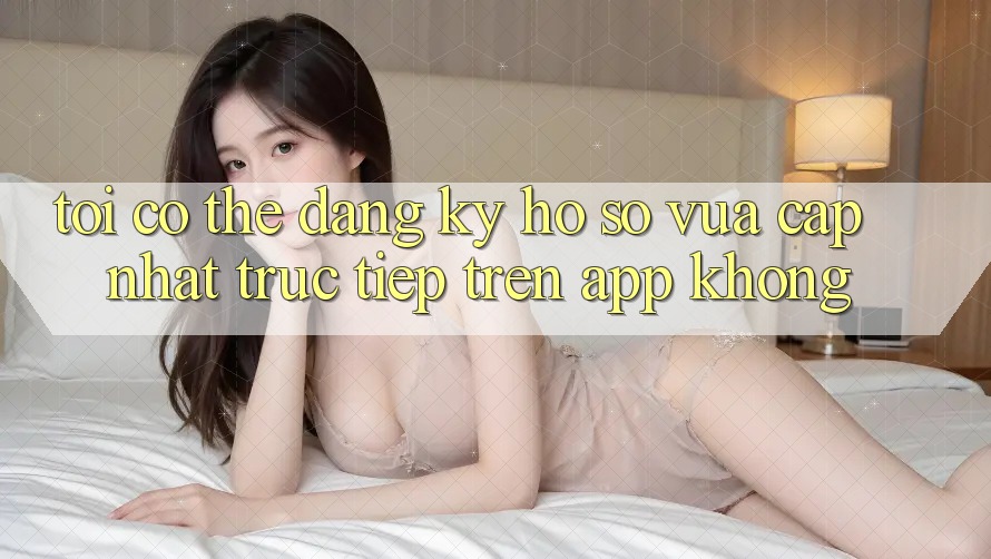 Tôi có thể đăng ký hồ sơ vừa cập nhật trực tiếp trên app không? Tôi có thể đăng ký hồ sơ vừa cập nhật trực tiếp trên app không?