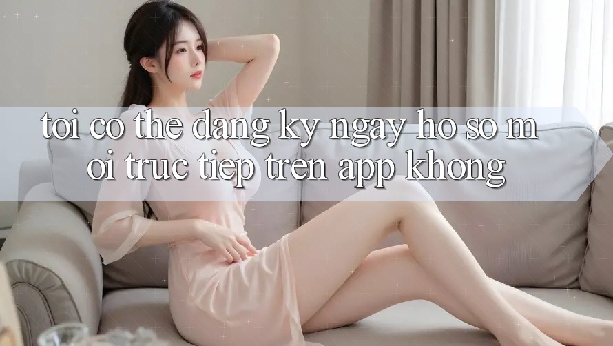 Tôi có thể đăng ký ngay hồ sơ mới trực tiếp trên app không?