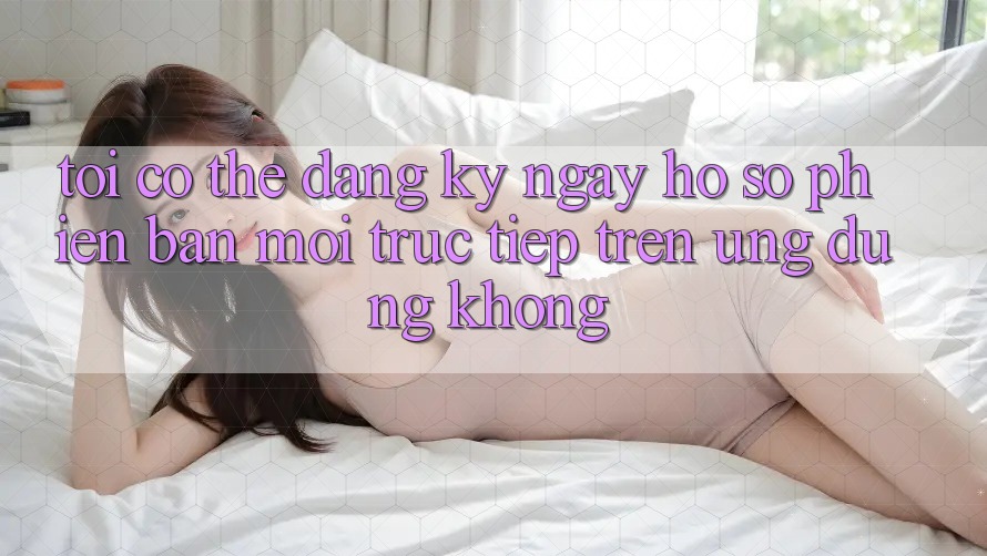 Tôi có thể đăng ký ngay hồ sơ phiên bản mới trực tiếp trên ứng dụng không? Tôi có thể đăng ký ngay hồ sơ phiên bản mới trực tiếp trên ứng dụng không?