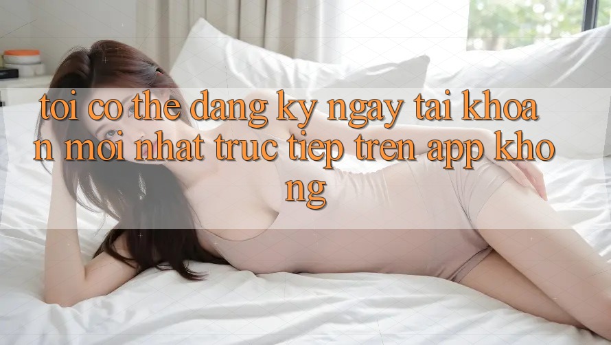 Tôi có thể đăng ký ngay tài khoản mới nhất trực tiếp trên app không?