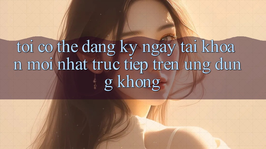 Tôi có thể đăng ký ngay tài khoản mới nhất trực tiếp trên ứng dụng không? Tôi có thể đăng ký ngay tài khoản mới nhất trực tiếp trên ứng dụng không?