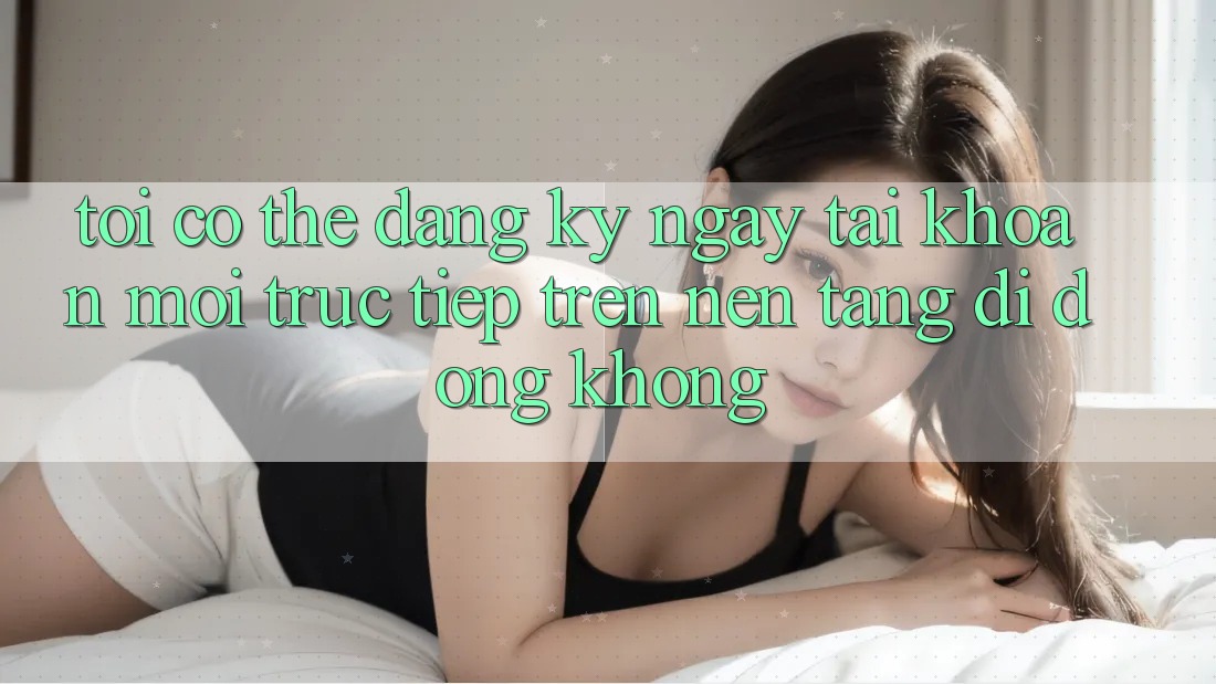 Tôi có thể đăng ký ngay tài khoản mới trực tiếp trên nền tảng di động không? Tôi có thể đăng ký ngay tài khoản mới trực tiếp trên nền tảng di động không?