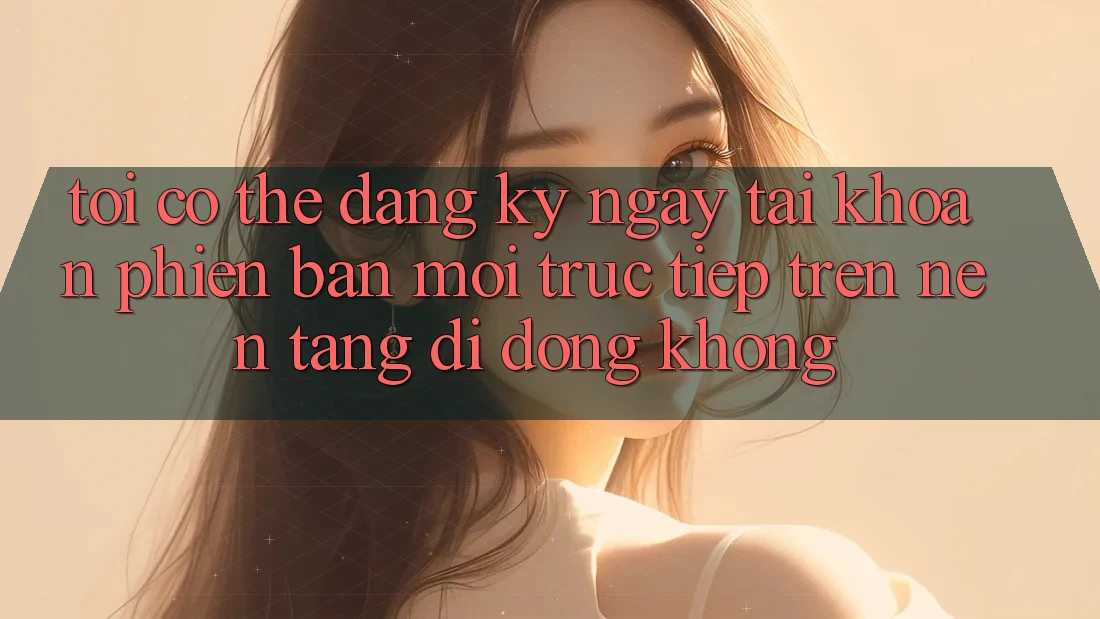 Tôi có thể đăng ký ngay tài khoản phiên bản mới trực tiếp trên nền tảng di động không? Tôi có thể đăng ký ngay tài khoản phiên bản mới trực tiếp trên nền tảng di động không?