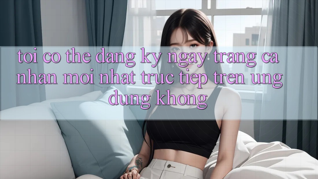 Tôi có thể đăng ký ngay trang cá nhân mới nhất trực tiếp trên ứng dụng không? Tôi có thể đăng ký ngay trang cá nhân mới nhất trực tiếp trên ứng dụng không?