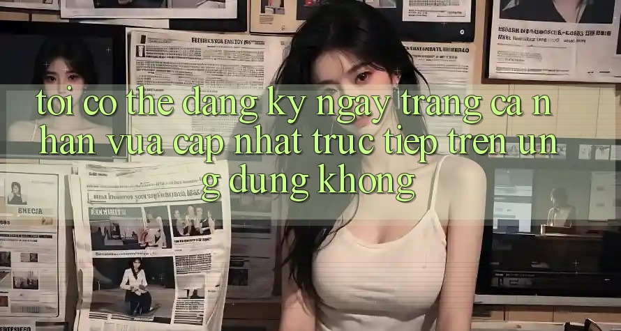 Tôi có thể đăng ký ngay trang cá nhân vừa cập nhật trực tiếp trên ứng dụng không?