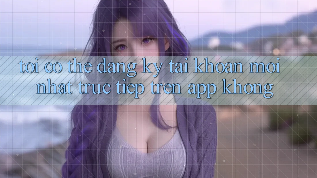 Tôi có thể đăng ký tài khoản mới nhất trực tiếp trên app không?