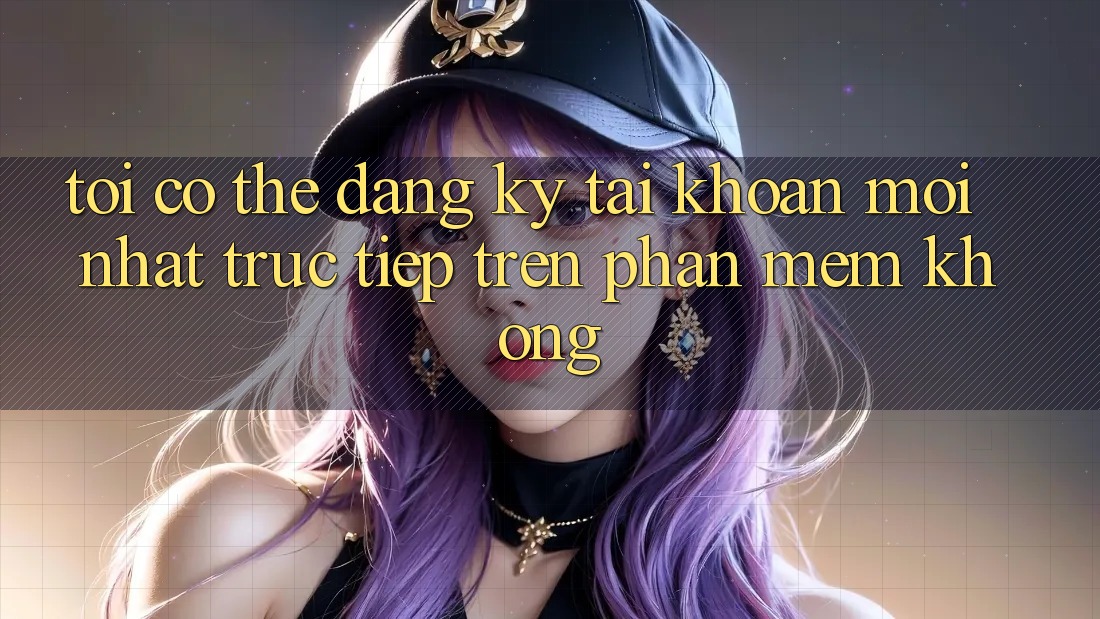 Tôi có thể đăng ký tài khoản mới nhất trực tiếp trên phần mềm không?