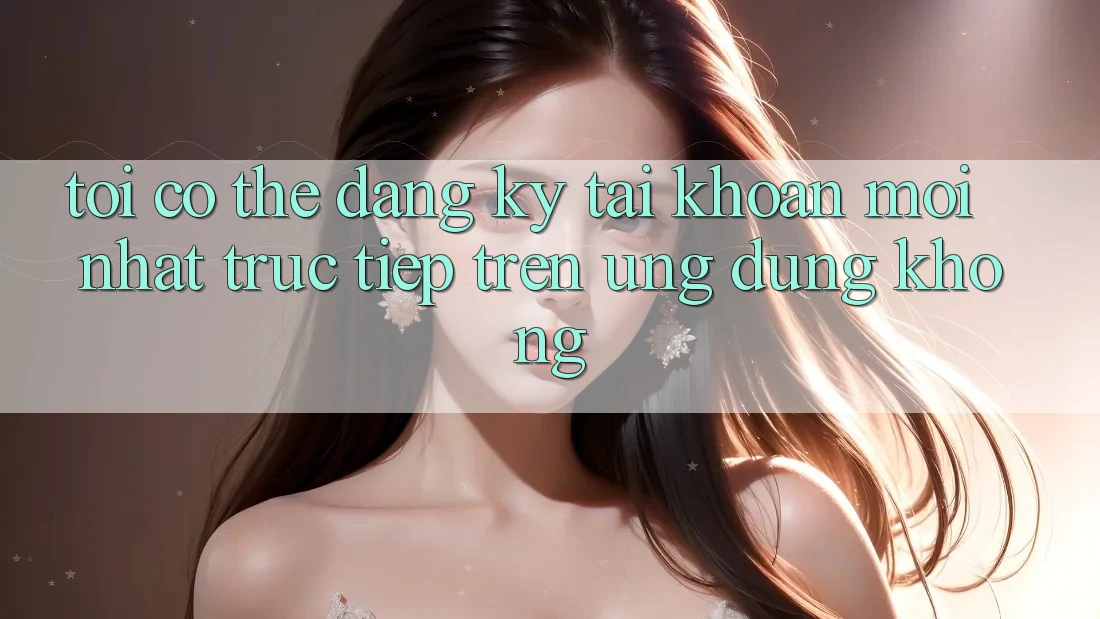 Tôi có thể đăng ký tài khoản mới nhất trực tiếp trên ứng dụng không?