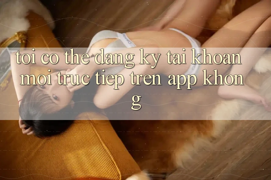 Tôi có thể đăng ký tài khoản mới trực tiếp trên app không? Tôi có thể đăng ký tài khoản mới trực tiếp trên app không?
