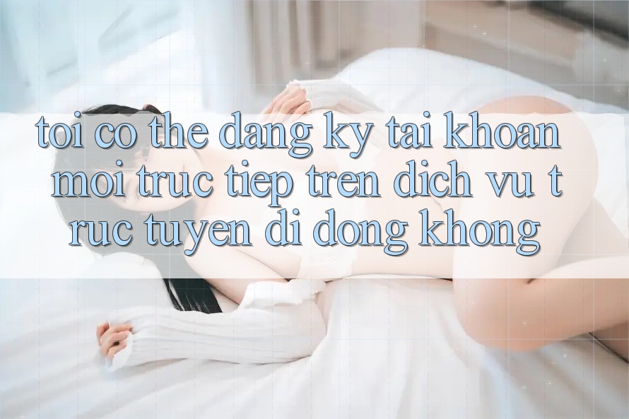 Tôi có thể đăng ký tài khoản mới trực tiếp trên dịch vụ trực tuyến di động không? Tôi có thể đăng ký tài khoản mới trực tiếp trên dịch vụ trực tuyến di động không?