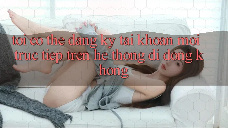 Tôi có thể đăng ký tài khoản mới trực tiếp trên hệ thống di động không?