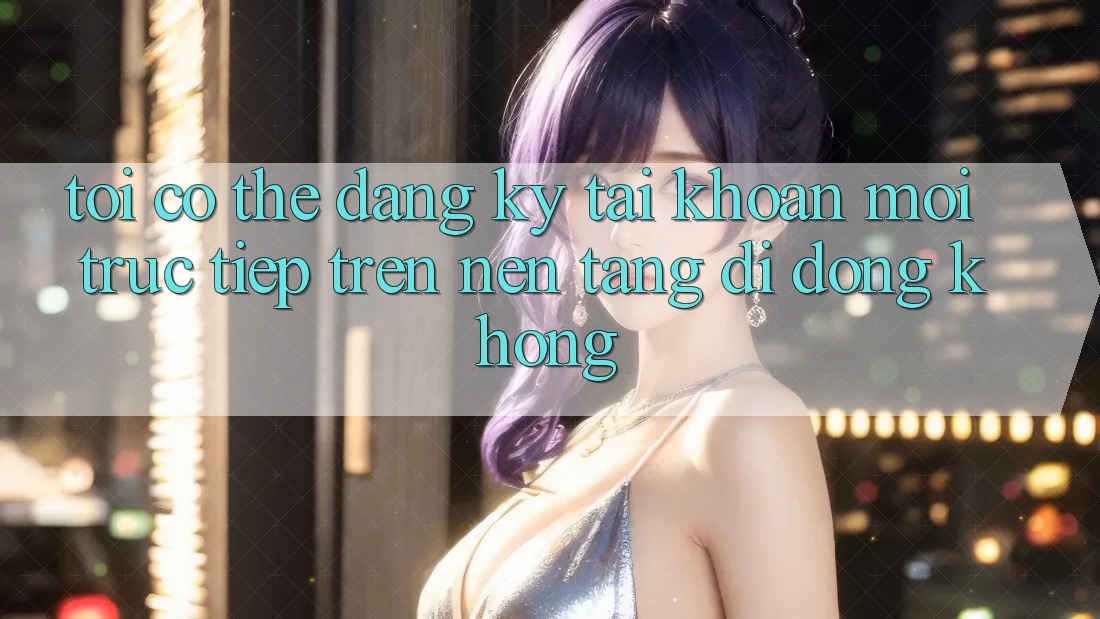 Tôi có thể đăng ký tài khoản mới trực tiếp trên nền tảng di động không? Tôi có thể đăng ký tài khoản mới trực tiếp trên nền tảng di động không?