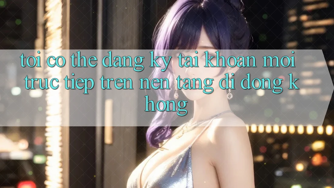 Tôi có thể đăng ký tài khoản mới trực tiếp trên nền tảng di động không?