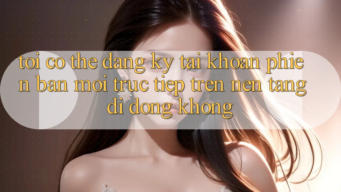 Tôi có thể đăng ký tài khoản phiên bản mới trực tiếp trên nền tảng di động không?