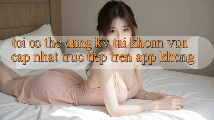 Tôi có thể đăng ký tài khoản vừa cập nhật trực tiếp trên app không? Tôi có thể đăng ký tài khoản vừa cập nhật trực tiếp trên app không?