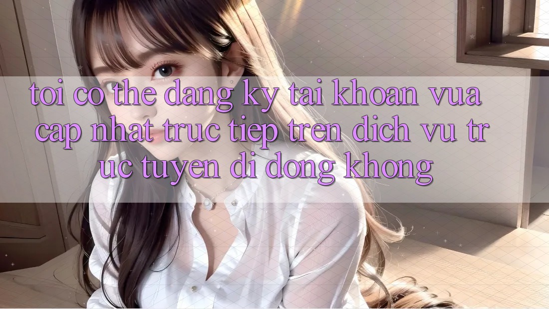 Tôi có thể đăng ký tài khoản vừa cập nhật trực tiếp trên dịch vụ trực tuyến di động không?