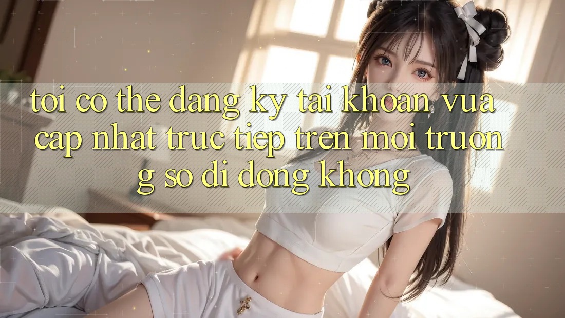 Tôi có thể đăng ký tài khoản vừa cập nhật trực tiếp trên môi trường số di động không? Tôi có thể đăng ký tài khoản vừa cập nhật trực tiếp trên môi trường số di động không?