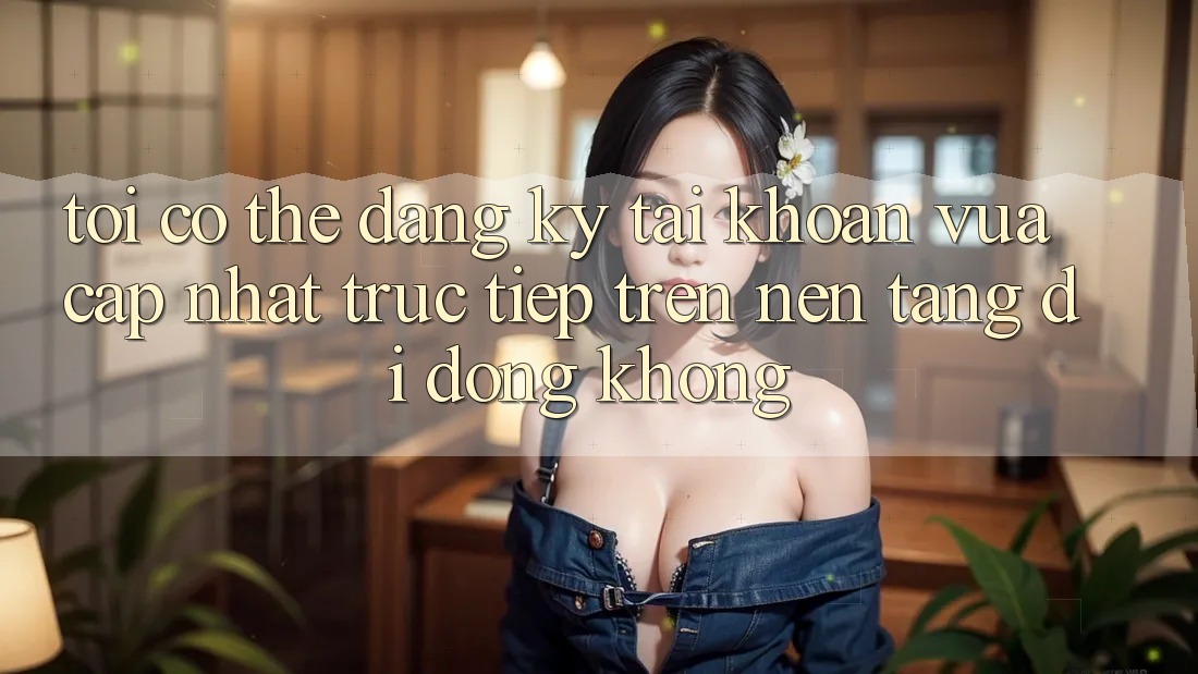 Tôi có thể đăng ký tài khoản vừa cập nhật trực tiếp trên nền tảng di động không?