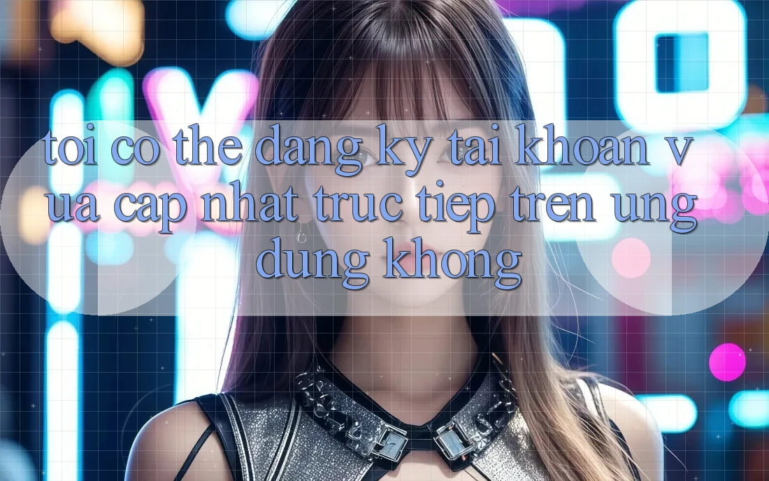 Tôi có thể đăng ký tài khoản vừa cập nhật trực tiếp trên ứng dụng không? Tôi có thể đăng ký tài khoản vừa cập nhật trực tiếp trên ứng dụng không?