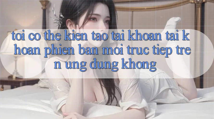 Tôi có thể kiến tạo tài khoản tài khoản phiên bản mới trực tiếp trên ứng dụng không?