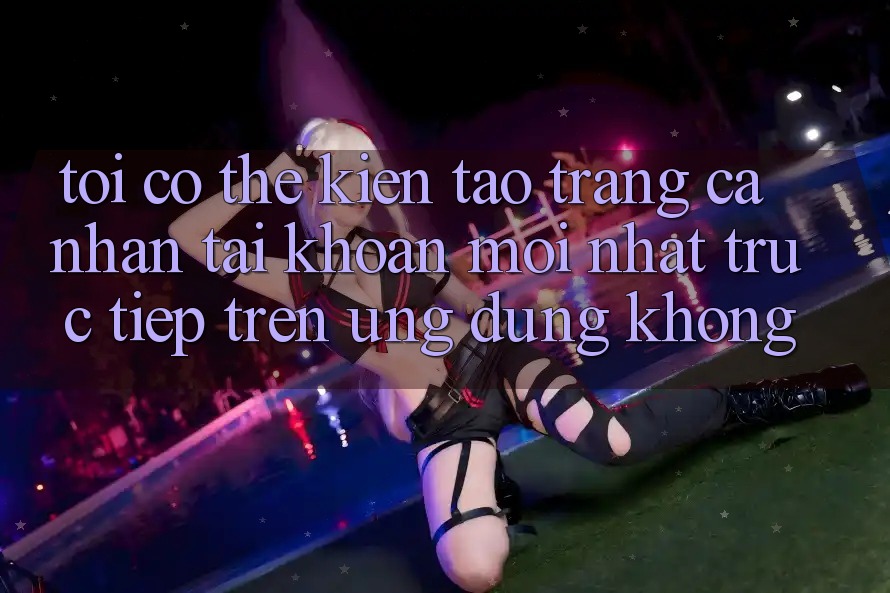 Tôi có thể kiến tạo trang cá nhân tài khoản mới nhất trực tiếp trên ứng dụng không?