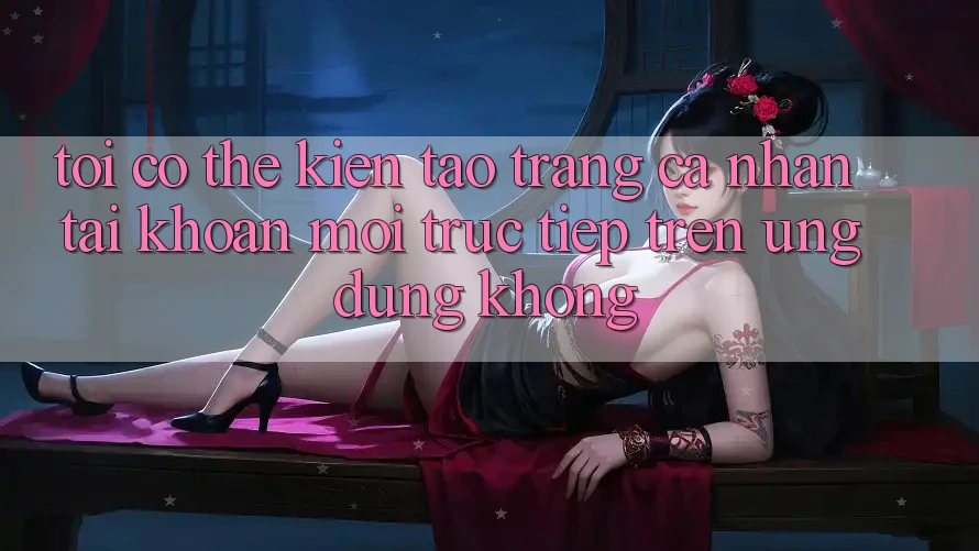 Tôi có thể kiến tạo trang cá nhân tài khoản mới trực tiếp trên ứng dụng không? Tôi có thể kiến tạo trang cá nhân tài khoản mới trực tiếp trên ứng dụng không?